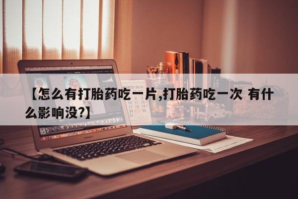 流产药如何购买【怎么有打胎药吃一片,打胎药吃一次 有什么影响没?】