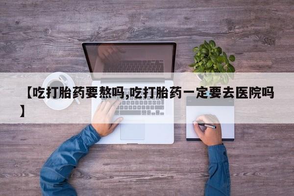 流产药如何购买【吃打胎药要熬吗,吃打胎药一定要去医院吗】