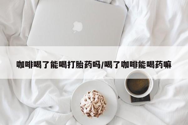 流产药如何购买咖啡喝了能喝打胎药吗/喝了咖啡能喝药嘛