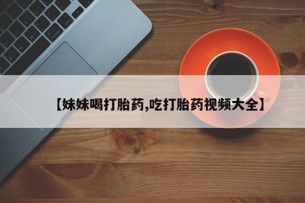流产药如何购买【妹妹喝打胎药,吃打胎药视频大全】