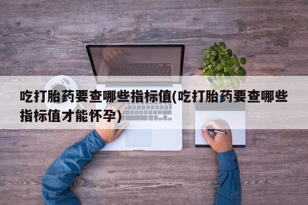 流产药如何购买吃打胎药要查哪些指标值(吃打胎药要查哪些指标值才能怀孕)