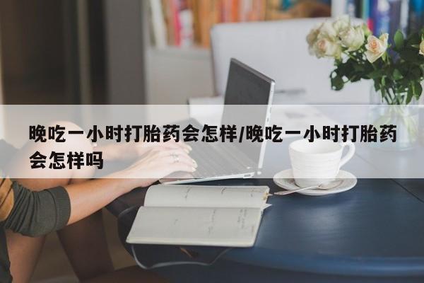 流产药如何购买晚吃一小时打胎药会怎样/晚吃一小时打胎药会怎样吗