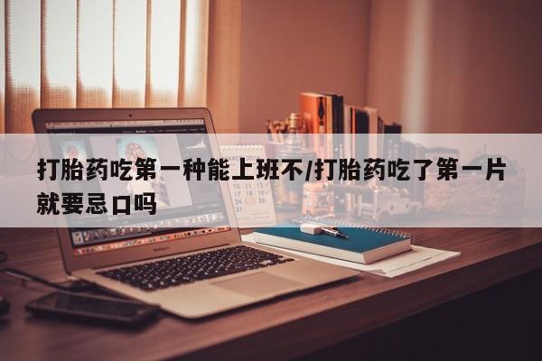 流产药如何购买打胎药吃第一种能上班不/打胎药吃了第一片就要忌口吗