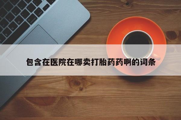 流产药如何购买包含在医院在哪卖打胎药药啊的词条