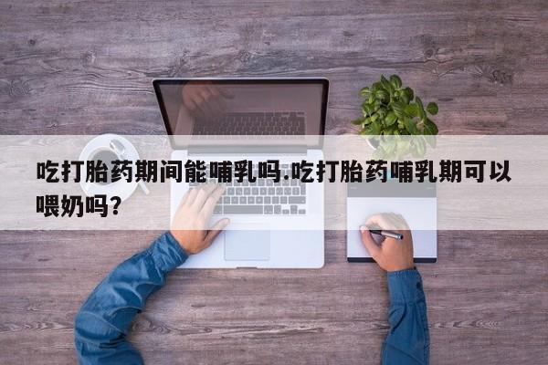 流产药如何购买吃打胎药期间能哺乳吗.吃打胎药哺乳期可以喂奶吗？