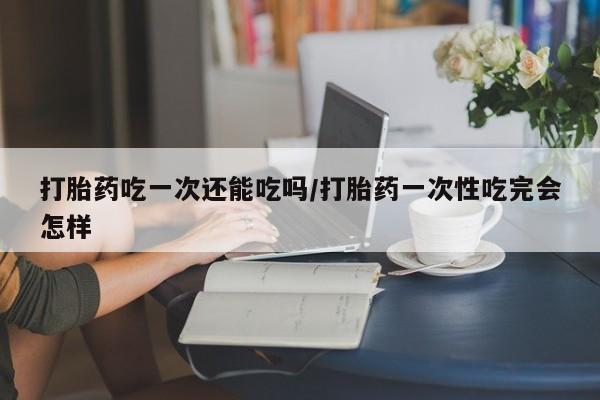 流产药如何购买打胎药吃一次还能吃吗/打胎药一次性吃完会怎样