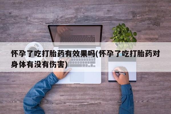 流产药如何购买怀孕了吃打胎药有效果吗(怀孕了吃打胎药对身体有没有伤害)