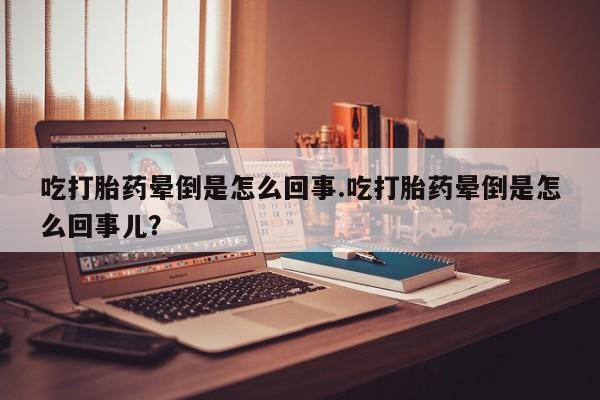 流产药如何购买吃打胎药晕倒是怎么回事.吃打胎药晕倒是怎么回事儿？