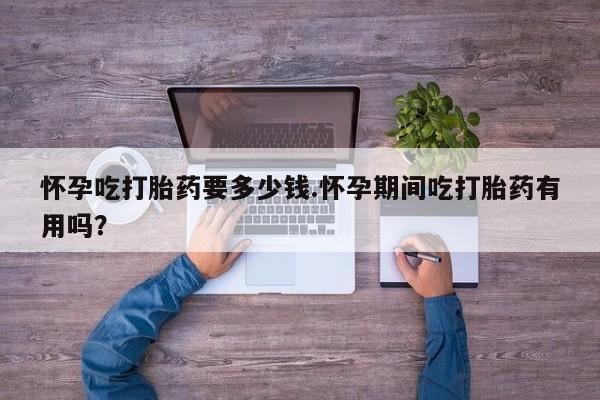 流产药如何购买怀孕吃打胎药要多少钱.怀孕期间吃打胎药有用吗？