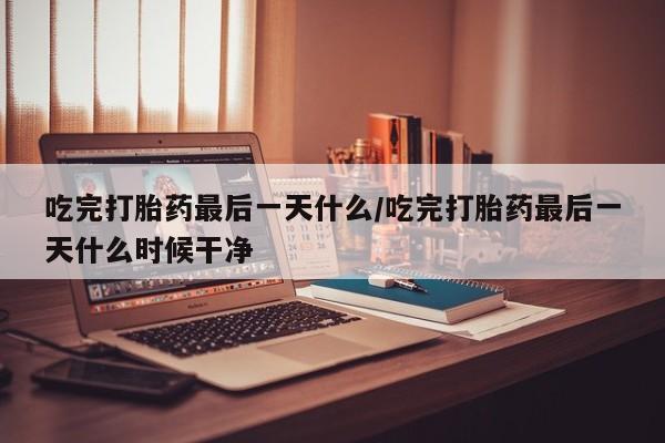 流产药如何购买吃完打胎药最后一天什么/吃完打胎药最后一天什么时候干净