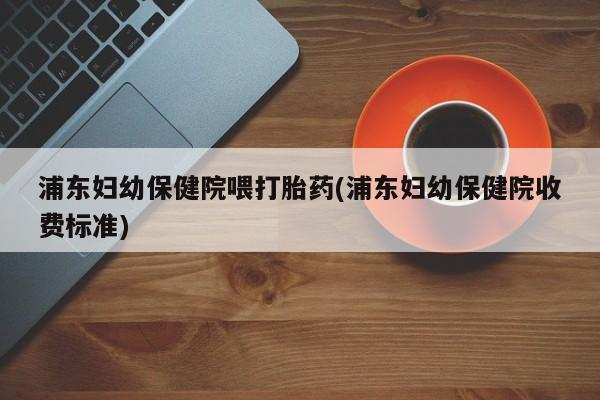 流产药如何购买浦东妇幼保健院喂打胎药(浦东妇幼保健院收费标准)