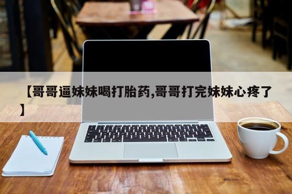 流产药如何购买【哥哥逼妹妹喝打胎药,哥哥打完妹妹心疼了】