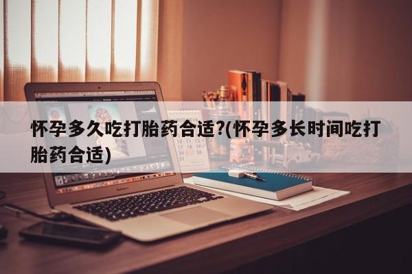流产药如何购买怀孕多久吃打胎药合适?(怀孕多长时间吃打胎药合适)