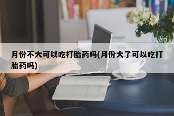 流产药如何购买月份不大可以吃打胎药吗(月份大了可以吃打胎药吗)