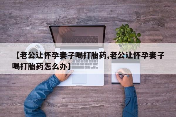 流产药如何购买【老公让怀孕妻子喝打胎药,老公让怀孕妻子喝打胎药怎么办】