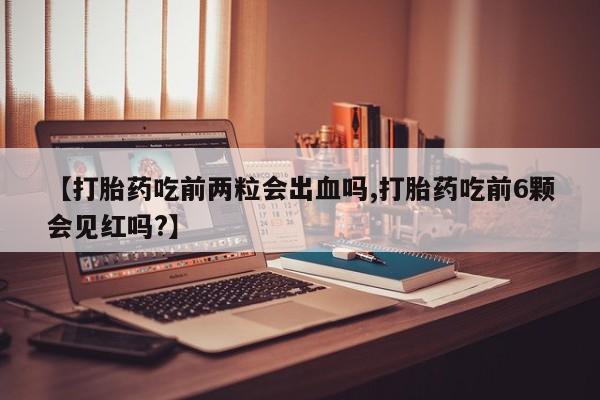 流产药如何购买【打胎药吃前两粒会出血吗,打胎药吃前6颗会见红吗?】