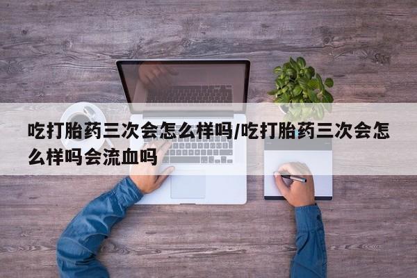 流产药如何购买吃打胎药三次会怎么样吗/吃打胎药三次会怎么样吗会流血吗