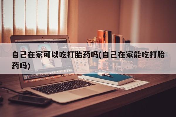 流产药如何购买自己在家可以吃打胎药吗(自己在家能吃打胎药吗)