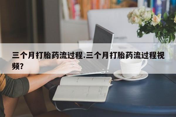 流产药如何购买三个月打胎药流过程.三个月打胎药流过程视频？