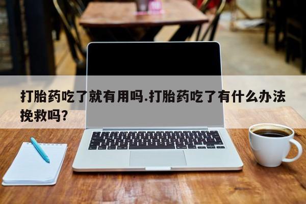 流产药如何购买打胎药吃了就有用吗.打胎药吃了有什么办法挽救吗？