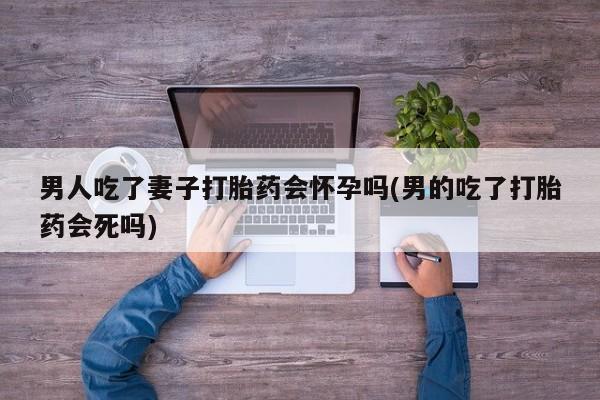 流产药如何购买男人吃了妻子打胎药会怀孕吗(男的吃了打胎药会死吗)