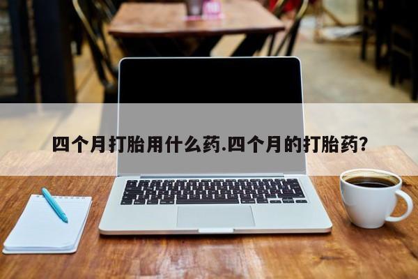 流产药如何购买四个月打胎用什么药.四个月的打胎药？