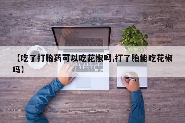 流产药如何购买【吃了打胎药可以吃花椒吗,打了胎能吃花椒吗】