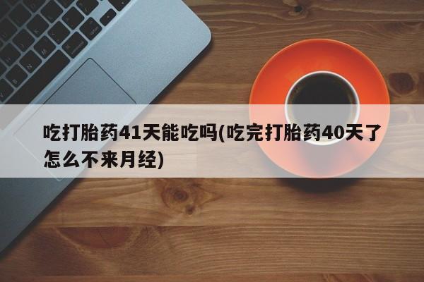 流产药如何购买吃打胎药41天能吃吗(吃完打胎药40天了怎么不来月经)
