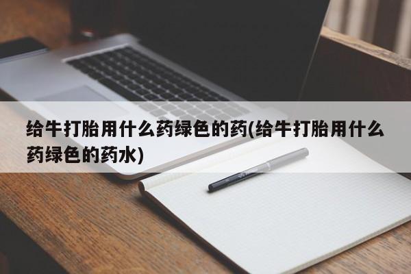 流产药如何购买给牛打胎用什么药绿色的药(给牛打胎用什么药绿色的药水)