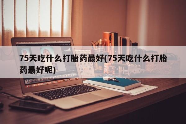流产药如何购买75天吃什么打胎药最好(75天吃什么打胎药最好呢)