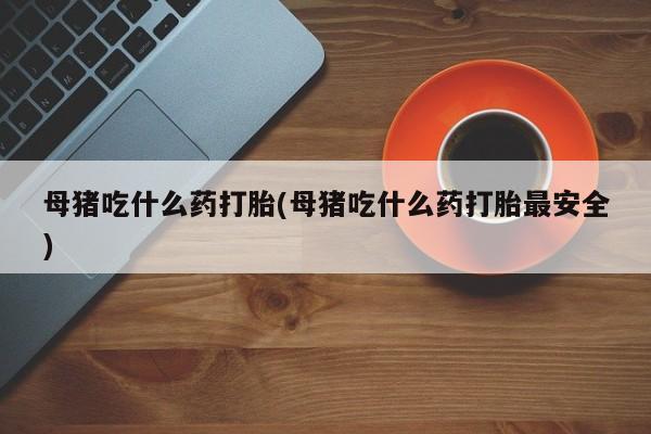 流产药如何购买母猪吃什么药打胎(母猪吃什么药打胎最安全)