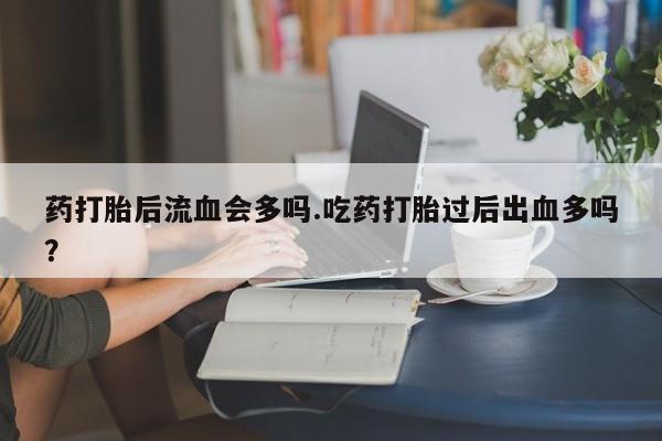 流产药如何购买药打胎后流血会多吗.吃药打胎过后出血多吗？