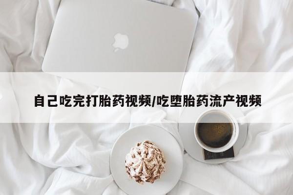 流产药如何购买自己吃完打胎药视频/吃堕胎药流产视频