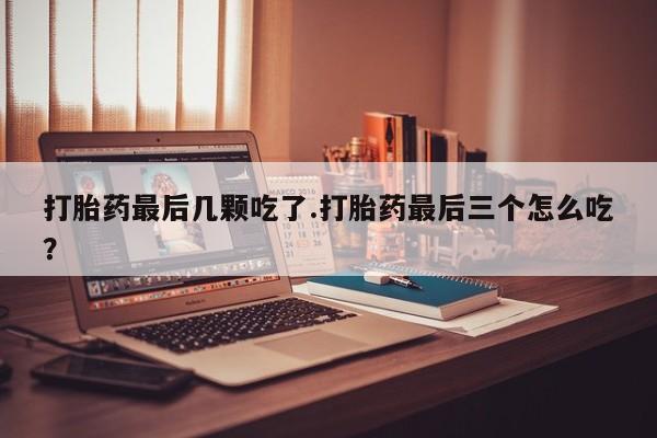 流产药如何购买打胎药最后几颗吃了.打胎药最后三个怎么吃？
