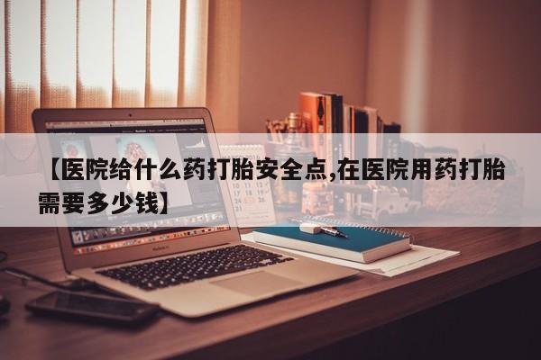 流产药如何购买【医院给什么药打胎安全点,在医院用药打胎需要多少钱】
