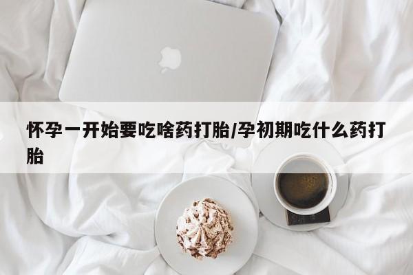 流产药如何购买怀孕一开始要吃啥药打胎/孕初期吃什么药打胎