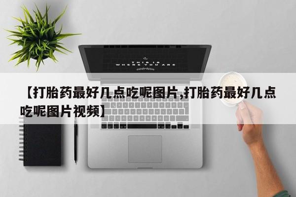 流产药如何购买【打胎药最好几点吃呢图片,打胎药最好几点吃呢图片视频】
