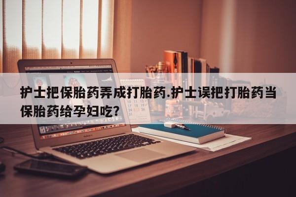 流产药如何购买护士把保胎药弄成打胎药.护士误把打胎药当保胎药给孕妇吃？