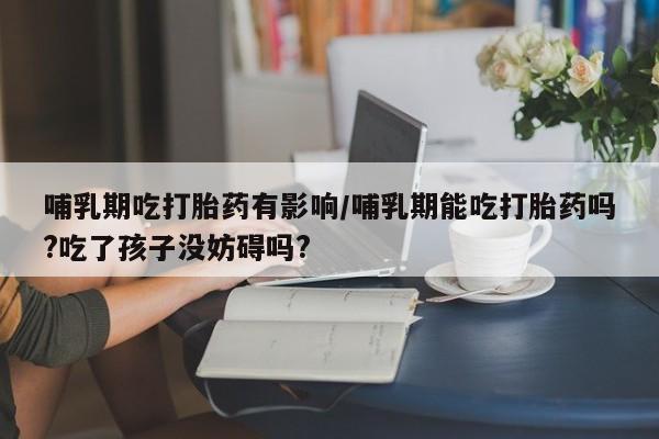 流产药如何购买哺乳期吃打胎药有影响/哺乳期能吃打胎药吗?吃了孩子没妨碍吗?