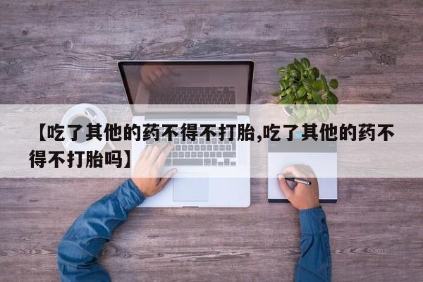 流产药如何购买【吃了其他的药不得不打胎,吃了其他的药不得不打胎吗】