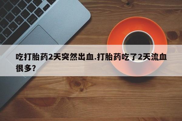 流产药如何购买吃打胎药2天突然出血.打胎药吃了2天流血很多？