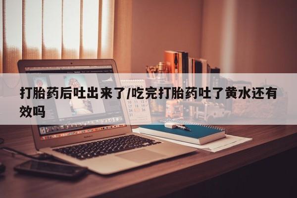 流产药如何购买打胎药后吐出来了/吃完打胎药吐了黄水还有效吗