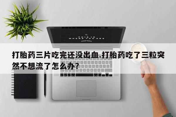 流产药如何购买打胎药三片吃完还没出血.打胎药吃了三粒突然不想流了怎么办？