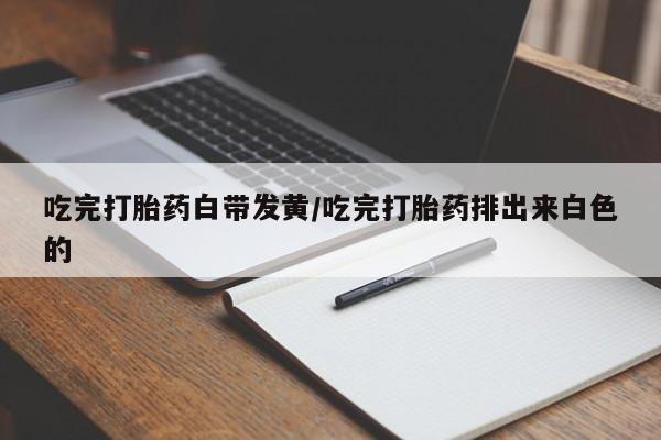 流产药如何购买吃完打胎药白带发黄/吃完打胎药排出来白色的