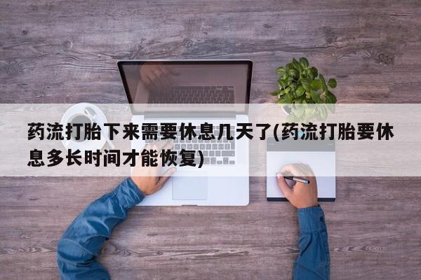 流产药如何购买药流打胎下来需要休息几天了(药流打胎要休息多长时间才能恢复)