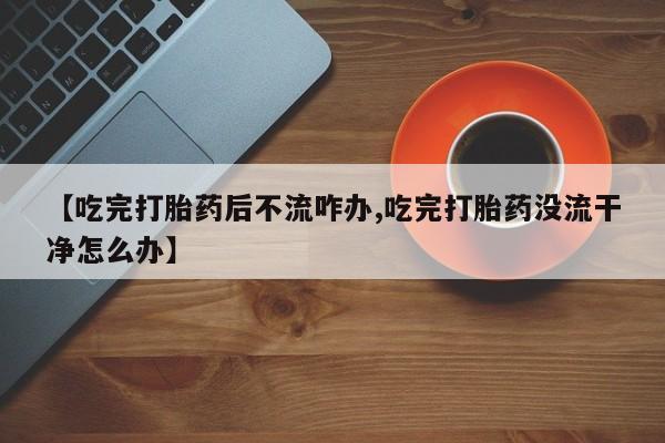 流产药如何购买【吃完打胎药后不流咋办,吃完打胎药没流干净怎么办】