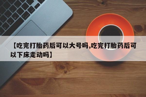 流产药如何购买【吃完打胎药后可以大号吗,吃完打胎药后可以下床走动吗】