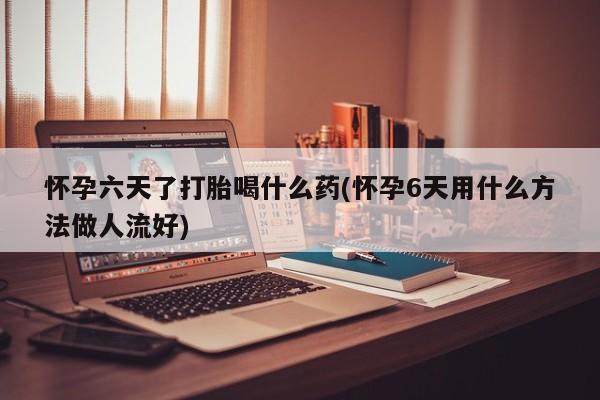 流产药如何购买怀孕六天了打胎喝什么药(怀孕6天用什么方法做人流好)