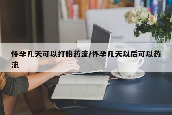 流产药如何购买怀孕几天可以打胎药流/怀孕几天以后可以药流