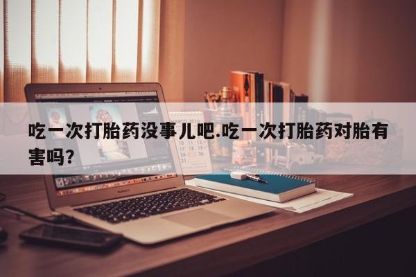 流产药如何购买吃一次打胎药没事儿吧.吃一次打胎药对胎有害吗？